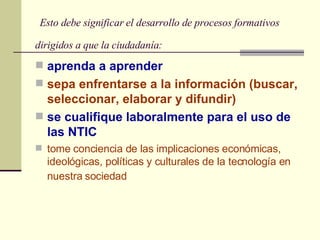   Esto debe significar el desarrollo de procesos formativos dirigidos a que la ciudadanía:   aprenda a aprender sepa enfrentarse a la información (buscar, seleccionar, elaborar y difundir)   se cualifique laboralmente para el uso de las NTIC tome conciencia de las implicaciones económicas, ideológicas, políticas y culturales de la tecnología en nuestra sociedad   