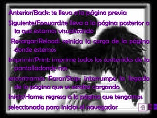Anterior/Back: te lleva a la página previa  Siguiente/Forward:te lleva a la página posterior a la que estamos visualizando Recargar/Reload: reinicia la carga de la página donde estemos  Imprimir/Print: imprime todos los contenidos de la pantalladonde nos  encontramos Parar/Stop: interrumpe la llegada de la página que se estaba cargando  Inicio/Home: regresa a la página que tengamos  seleccionada para iniciar el navegador  