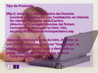 Tipo de Protocolo (fttp://, telnet://, o http://)Nombre del Dominio (nombre del ordenador y su localización en Internet. No siempre antecede www)Camino (directorios o carpetas)Nombre del fichero normalmente terminado en html, htm, asp)http://bib.us.esserviciosprestamo.asp Después presiona la tecla de Intro. Al entrar en  una URL lo que aparece es una “home page”, la  página principal de ese nodo y desde ella se  puede navegar pinchando en los enlaces (hipervínculos). 