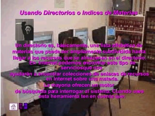 Usando Directorios o Indices de Materias   Un directorio es, básicamente, una lista alfabética de  materias que puede ser ampliamente subdividida hasta  llegar a los recursos que se almacenan en el directorio. En  Internet podemos encontrar este tipo de serviciosque nos  ayudarán a encontrar colecciones de enlaces de recursos en Internet sobre una materia. La mayoría ofrecen un motor  de búsqueda para interrogar al sistema. Cuando uses esta herramienta ten en cuenta que: 