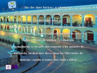 Hay dos tipos básicos: académicos y  profesionales (mantenidos y creados por expertos) y  comerciales (para el  público en general). Usa el más apropiado a tus necesidades.  Difieren bastante en cuanto a calidad y método de selección.  Aplica criterios de análisis y evaluación.  Normalmente se recurre directamente a los motores de  búsqueda. No debemos desestimar los Directorios de  materias cuando estamos buscando calidad.  