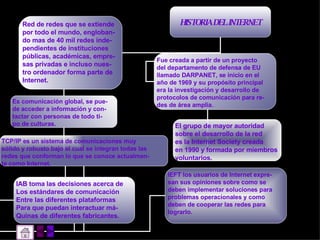 HISTORIA DEL INTERNET Red de redes que se extiende por todo el mundo, engloban- do mas de 40 mil redes inde- pendientes de instituciones  públicas, académicas, empre- sas privadas e incluso nues- tro ordenador forma parte de Internet. Fue creada a partir de un proyecto  del departamento de defensa de EU llamado DARPANET, se inicio en el año de 1969 y su propósito principal era la investigación y desarrollo de  protocolos de comunicación para re- des de área amplia. El grupo de mayor autoridad sobre el desarrollo de la red es la Internet Society creada en 1990 y formada por miembros  voluntarios. Es comunicación global, se pue- de acceder a información y con- tactar con personas de todo ti- po de culturas. TCP/IP es un sistema de comunicaciones muy  sólido y robusto bajo el cual se integran todas las redes que conforman lo que se conoce actualmen- te como Internet. IAB toma las decisiones acerca de  Los estándares de comunicación  Entre las diferentes plataformas  Para que puedan interactuar má- Quinas de diferentes fabricantes. IEFT los usuarios de Internet expre- san sus opiniones sobre como se deben implementar soluciones para problemas operacionales y como deben de cooperar las redes para lograrlo. 
