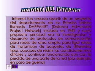 Internet fue creada apartir de un proyecto del departamento de los Estados Unidos llamado DARPANET (Defensa Advanced Project Network) iniciado en 1969 y cuyo propósito principal era la investigacion y desarrollo de protocolos de comunicación para redes de area amplia para ligar redes de transmision de paquetes de diferentes tipos capaces de resistir las condiciones mas difíciles y continuar funcionando aun con la perdida de una parte de la red (por ejemplo en caso de guerra ) HISTORIA DEL INTERNET 