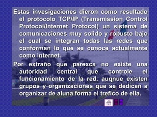 Estas invesigaciones dieron como resultado el protocolo TCP/IP (Transmission Control Protocol/Internet Protocol) un sistema de comunicaciones muy solido y robusto bajo el cual se integran todas las redes que conforman lo que se conoce actualmente como internet. Por extraño que parexca no exixte una autoridad central que controle el funcionamiento de la red. auqnue existen grupos y organizaciones que se dedican a organizar de aluna forma el trefico de ella. 