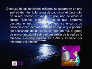 Despues de las funciones militares se separaron en una sudred de internt, la tarea de coordinar el desarrollo de la red decayo en varios grupos, uno de eloos la Ntional Science oundation fue el que promovio bastante el uso de la red ya que se encargo de conectar cinco centros de supercomputo que podrian ser accesados desde cualquier nodo de red. El grupo de mayor autoridad sobre el desarrollo de la red es la Onternet Socciety creado en 1990 y formado por minebros voluntarios. 