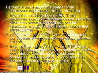 Pero no el unico grupo que puede tomar decisiones importantes, existen otros tres, Internet Architecture Board  (IAB):Toma decisiones acerca de comunicaciones  entre las diferentes plataformas para que pueden interactuar maquinas de diferentes fabricantes sin problemas NIC(Network Information Center)  Administrao por el departamneto de defensa de los Estados Unidos. Internet Engineering Task Force (IETF)  en el cual los usuarios expresan sus opiniones  sobre como deben de implemetar soluciones ara problemas operacioneales y como deben de cooperar de las redes para logralo. 