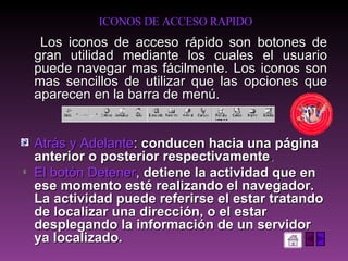 ICONOS DE ACCESO RAPIDO Los iconos de acceso rápido son botones de gran utilidad mediante los cuales el usuario puede navegar mas fácilmente. Los iconos son mas sencillos de utilizar que las opciones que aparecen en la barra de menú. Atrás y Adelante :  conducen hacia una página anterior o posterior respectivamente .  El botón Detener ,  detiene la actividad que en ese momento esté realizando el navegador. La actividad puede referirse el estar tratando de localizar una dirección, o el estar desplegando la información de un servidor ya localizado.  