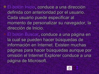 El botón Inicio ,  conduce a una dirección definida con anterioridad por el usuario. Cada usuario puede especificar al momento de personalizar su navegador, la dirección de Inicio.  El botón Buscar ,  conduce a una página en la cual se pueden hacer búsquedas de información en Internet. Existen muchas páginas para hacer búsquedas aunque por omisión el Internet Explorer conduce a una página de Microsoft.  