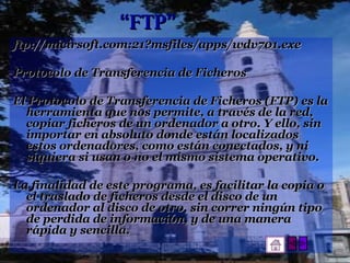 “ FTP” ftp://micirsoft.com:21?msfiles/apps/wdv701.exe Protocolo de Transferencia de Ficheros El Protocolo de Transferencia de Ficheros (FTP) es la herramienta que nos permite, a través de la red, copiar ficheros de un ordenador a otro. Y ello, sin importar en absoluto donde están localizados estos ordenadores, como están conectados, y ni siquiera si usan o no el mismo sistema operativo. La finalidad de este programa, es facilitar la copia o el traslado de ficheros desde el disco de un ordenador al disco de otro, sin correr ningún tipo de perdida de información, y de una manera rápida y sencilla. 