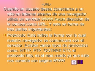>URL< Cuando un usuario desea conectarse a un sitio en Internet atraves de una navegador utiliza un servidor  WWW.Aesta  dirección de le conoce como URL. Y este se forma de tres partes importantes: Protocolo: Este indica la forma con la cual nuestro navegador se comunicara con el servidor. Existen varion tipos de protocolos como: HTTP, FTP, GOTHER ETC el protocolo http, es el mas usado ya que este nos conecta con pagina WWW 