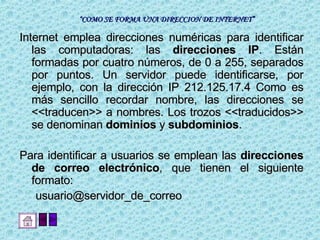 “ COMO SE FORMA UNA DIRECCION DE INTERNET” Internet emplea direcciones numéricas para identificar las computadoras: las  direcciones IP . Están formadas por cuatro números, de 0 a 255, separados por puntos. Un servidor puede identificarse, por ejemplo, con la dirección IP 212.125.17.4 Como es más sencillo recordar nombre, las direcciones se <<traducen>> a nombres. Los trozos <<traducidos>> se denominan  dominios  y  subdominios .  Para identificar a usuarios se emplean las  direcciones de correo electrónico , que tienen el siguiente formato:  usuario@servidor_de_correo  