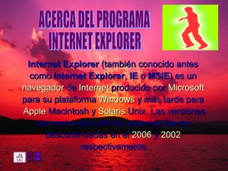 Internet Explorer  (también conocido antes  como  Internet Explorer ,  IE  o  MSIE ) es un  navegador  de  Internet  producido por  Microsoft   para su plataforma  Windows  y más tarde para  Apple  Macintosh  y  Solaris  Unix . Las versiones para estos dos últimos sistemas fueron  descontinuadas en el  2006  y  2002   respectivamente. ACERCA DEL PROGRAMA  INTERNET EXPLORER 
