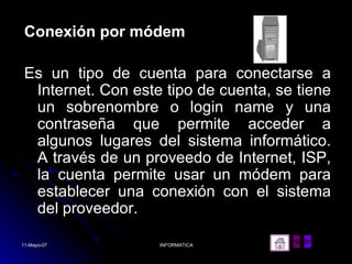 Conexión por módem Es un tipo de cuenta para conectarse a Internet. Con este tipo de cuenta, se tiene un sobrenombre o login name y una contraseña que permite acceder a algunos lugares del sistema informático. A través de un proveedo de Internet, ISP, la cuenta permite usar un módem para establecer una conexión con el sistema del proveedor.  