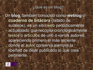¿Qué es un blog? Un  blog , también conocido como  weblog  o  cuaderno de bitácora  (listado de sucesos), es un sitio  web  periódicamente actualizado que recopila cronológicamente  textos  o  artículos  de uno o varios autores, apareciendo primero el más reciente, donde el  autor  conserva siempre la libertad de dejar publicado lo que crea pertinente. 