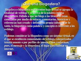 ¿Qué una blogosfera? Blogsfera o blogósfera es el término bajo el cual se agrupa la  totalidad de weblogs y se deriva de la palabra inglesa  blogosphere . Debido a que los blogs o las bitácoras están  conectadas por medio de enlaces, comentarios, históricos y  referencias han creado y definido su propia cultura. Por lo  tanto, la blogosfera como palabra y concepto es inherente a los  weblogs. Podemos considerar la Blogosfera como un sistema virtual, en  el que se establecen comunidades de weblogs, categorizados  temáticamente o por perfiles de interés. Estos conforman,  pues, el mensaje y la blogosfera, el lugar para habitar en  internet.  