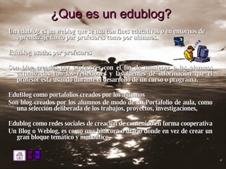 ¿Que es un edublog? Un edublog es un weblog que se usa con fines educativos o en entornos de aprendizaje tanto por profesores como por alumnos. Edublog usados por profesores Son blog creados por profesores con el fin de mantener a los alumnos actualizados con las reflexiones y las fuentes de información que el profesor esta usando durante el desarrollo de un curso o programa.  EduBlog como portafolios creados por los alumnos  Son blog creados por los alumnos de modo de un Portafolio de aula, como una selección deliberada de los trabajos, proyectos, investigaciones,  Edublog como redes sociales de creación de contenido en forma cooperativa  Un Blog o Weblog, es como una bitácora o diario donde en vez de crear un gran bloque temático y monolítico 