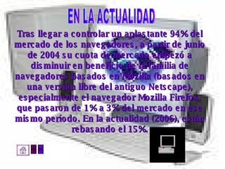 Tras llegar a controlar un aplastante 94% del  mercado de los navegadores, a partir de junio  de 2004 su cuota de mercado empezó a  disminuir en beneficio de la familia de  navegadores basados en Mozilla (basados en  una versión libre del antiguo Netscape),  especialmente el navegador Mozilla Firefox,  que pasaron de 1% a 3% del mercado en ese  mismo período. En la actualidad (2006), están  rebasando el 15%.  EN LA ACTUALIDAD 