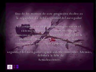 Uno de los motivos de este progresivo declive es  la seguridad. La débil seguridad del navegador  en conjunto con su profunda integración en el  sistema operativo han comprometido en  numerosas ocasiones la seguridad integral de la  plataforma Windows. Actualmente se tiene  constancia de que ciertos agujeros conocidosde  seguridad del navegador siguen aún sin enmendar. Además, debido a la falta de  Actualizaciones. 