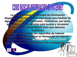 La gran cantidad y diversidad de información  disponible en la red no está organizada para facilitar de  alguna manera su recuperación. Tendremos, por tanto,  que utilizar varios métodos para buscar y recuperar  información, dependiendo de lo que estemos  buscando. Usando una dirección específica de Internet   Para ello necesitas utilizar un Navegador de Internet  (los más usados son  Netscape  e  Internet Explorer ).  Algunos botones importantes en los navegadores son: COMO BUSCAR INFORMACION EN INTERNET 