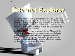 Internet Explorer Windows Internet Explorer (también conocido antes como Internet Explorer, IE o MSIE) es un navegador de internet producido por microsoft para su plataforma Windows y más tarde para apple macintosh y solaris unix . Las versiones para estos dos últimos sistemas fueron descontinuadas en el 2006 y 2002 respectivamente. Fue creado en 1995 tras la adquisición por Microsoft del código fuente demosaic , un navegador desarrollado por spyglass, siendo rebautizado entonces como Internet Explorer. Actualmente es el navegador de internet más popular y más utilizado en el mundo, rebasando en gran medida a las competencias existentes . 