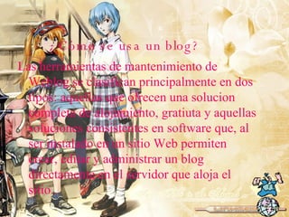 ¿Cómo se usa un blog? Las herramientas de mantenimiento de Weblog se clasifican principalmente en dos tipos: aquellas que ofrecen una solucion completa de alojamiento, gratiuta y aquellas soluciones consistentes en software que, al ser instalado en un sitio Web permiten crear, editar y administrar un blog directamente en el servidor que aloja el sitio. 