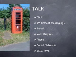 TALK
 Chat.

 IM (instant messaging).

 E-Mail.

 VoIP (Skype).

 Phone.

 Social Networks.

 SMS, MMS.
 