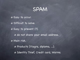 SPAM
Easy to occur.

Difﬁcult to solve.

Easy to prevent (?).

  do not share your email address.

Main risk.

  Products (Viagra, diploma, ...).

  Identity Thief, Credit card, Worms.
 