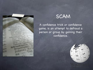 SCAM
A conﬁdence trick or conﬁdence
game, is an attempt to defraud a
person or group by gaining their
           conﬁdence.
 