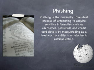 Phishing
Phishing is the criminally fraudulent
  process of attempting to acquire
    sensitive information such as
 usernames, passwords and credit
 card details by masquerading as a
trustworthy entity in an electronic
            communication.
 