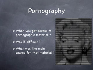 Pornography

When you get access to
pornographic material ?

Was it difﬁcult ?

What was the main
source for that material ?
 
