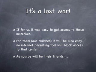 It’s a lost war!

If for us it was easy to get access to those
materials.

For them (our children) it will be also easy,
no internet parenting tool will block access
to that content.

As source will be their friends, ...
 
