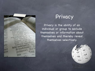 Privacy
    Privacy is the ability of an
  individual or group to seclude
themselves or information about
 themselves and thereby reveal
      themselves selectively.
 