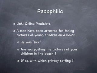 Pedophilia

Link: Online Predators.

A man have been arrested for taking
pictures of young children on a beach.

  He was “sick”.

  Are you posting the pictures of your
  children in the beach ?

  If so, with which privacy setting ?
 