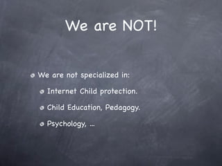 We are NOT!


We are not specialized in:

  Internet Child protection.

  Child Education, Pedagogy.

  Psychology, ...
 