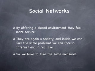 Social Networks

By offering a closed environment they feel
more secure.

They are again a society, and inside we can
ﬁnd the same problems we can face in
Internet and in real live.

So, we have to take the same measures.
 