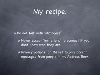 My recipe.

Do not talk with “strangers”.

  Never accept “invitations” to connect if you
  don’t know who they are.

  Privacy options for IM set to only accept
  messages from people in my Address Book.
 