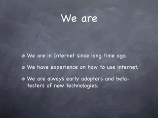 We are


We are in Internet since long time ago.

We have experience on how to use internet.

We are always early adopters and beta-
testers of new technologies.
 