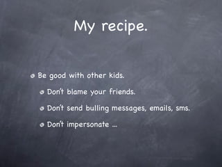 My recipe.


Be good with other kids.

  Don’t blame your friends.

  Don’t send bulling messages, emails, sms.

  Don’t impersonate ...
 