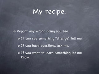 My recipe.

Report any wrong doing you see.

  If you see something “strange” tell me.

  If you have questions, ask me.

  If you want to learn something let me
  know.
 