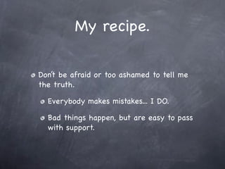 My recipe.

Don’t be afraid or too ashamed to tell me
the truth.

  Everybody makes mistakes... I DO.

  Bad things happen, but are easy to pass
  with support.
 