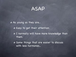 ASAP

As young as they are...

  Easy to get their attention.

  I normally will have more knowledge than
  them.

  Some things that are easier to discuss
  with less hormones...
 