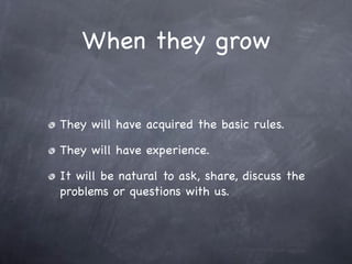When they grow


They will have acquired the basic rules.

They will have experience.

It will be natural to ask, share, discuss the
problems or questions with us.
 