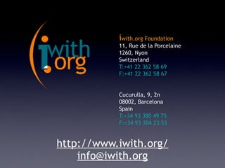 iwith.org Foundation
           11, Rue de la Porcelaine
           1260, Nyon
           Switzerland
           T:+41 22 362 58 69
           F:+41 22 362 58 67


           Cucurulla, 9, 2n
           08002, Barcelona
           Spain
           T:+34 93 380 49 75
           F:+34 93 304 23 53


http://www.iwith.org/
    info@iwith.org
 