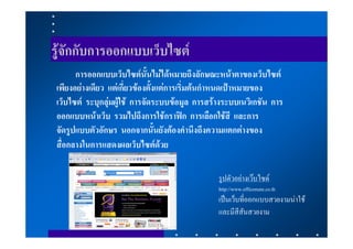 รูจักกับการออกแบบเว็บไซต
      การออกแบบเว็บไซตนั้นไมไดหมายถึงลักษณะหนาตาของเว็บไซต
เพียงอยางเดียว แตเกี่ยวของตั้งแตการเริ่มตนกําหนดเปาหมายของ
เว็บไซต ระบุกลุมผูใช การจัดระบบขอมูล การสรางระบบเนวิเกชัน การ
ออกแบบหนาเว็บ รวมไปถึงการใชกราฟก การเลือกใชสี และการ
จัดรูปแบบตัวอักษร นอกจากนั้นยังตองคํานึงถึงความแตกตางของ
สื่อกลางในการแสดงผลเว็บไซตดวย

                                                รูปตัวอยางเวบไซด
                                                http://www.officemate.co.th
                                                เปนเว็บที่ออกแบบสวยงามนาใช
                                                และมีสีสันสวยงาม
 