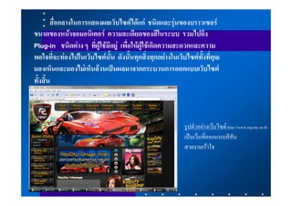 สื่อกลางในการแสดงผลเว็บไซตไดแก ชนิดและรุนของบราวเซอร
ขนาดของหนาจอมอนิเตอร ความละเอียดของสีในระบบ รวมไปถึง
Plug-in ชนิดตาง ๆ ที่ผูใชมีอยู เพื่อใหผูใชเกิดความสะดวกและความ
พอใจที่จะทองไปในเว็บไซตนั้น ดังนั้นทุกสิ่งทุกอยางในเว็บไซตทั้งที่คุณ
มองเห็นและมองไมเห็นลวนเปนผลมาจากกระบวนการออกแบบเว็บไซต
ทั้งสิ้น



                                                          รูปตัวอยางเวบไซด http://www.raycity.in.th
                                                          เปนเว็บที่ออกแบบสีสัน
                                                          สวยงามเราใจ
 