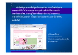 เว็บไซตที่ดูสวยงามหรือมีลูกเลนมากมายนั้น อาจจะไมนับเปนการ
ออกแบบที่ดีก็ได ถาความสวยงามและลูกเลนเหลานั้นไมเหมาะสมกับ
ลักษณของเว็บไซต ดวยเหตุนี้จึงเปนเรื่องยากที่จะระบุวาการออกแบบ
เว็บไซตที่ดีนั้นเปนอยางไร เนื่องจากไมมีหลักเกณฑแนนอนที่จะใชไดกับ
ทุกเว็บไซต




                                                   รูปตัวอยางเวบไซด
                                                   http://www.shoppingplace.net/
                                                   เปนเว็บที่ออกแบบเรียบงายและเปน
                                                   ระเบียบสวยงาม
 