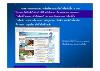 แนวทางการออกแบบบางอยางที่เหมาะสมกับเว็บไซตหนึ่ง อาจจะ
ไมเหมาะกับอีกเว็บไซตหนึ่งก็ได ทําใหแนวทางในการออกแบบของแตละ
เว็บไซตนั้นแตกตางกันไปตามเปาหมายและลักษณะของเว็บไซตนั้น
เว็บไซตบางแหงอาจตองการความสนุกสนาน บันเทิง ขณะที่เว็บอื่นกลับ
ตองการความถูกตอง นาเชื่อถือเปนหลัก



                                              รูปตัวอยางเวบไซด http://www.cgd.go.th/
                                              เปนเว็บที่สวยงามและนาเชื่อถือ
 