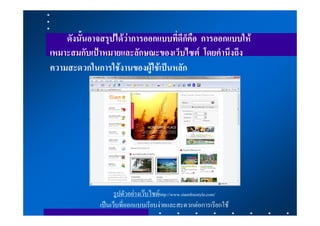 ดังนั้นอาจสรุปไดวาการออกแบบที่ดีก็คือ การออกแบบให
เหมาะสมกับเปาหมายและลักษณะของเว็บไซต โดยคํานึงถึง
ความสะดวกในการใชงานของผูใชเปนหลัก




                    รูปตัวอยางเวบไซดhttp://www.siamfreestyle.com/
              เปนเว็บที่ออกแบบเรียบงายและสะดวกตอการเรียกใช
 