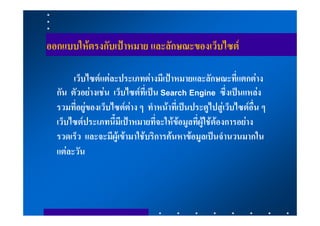 ออกแบบใหตรงกับเปาหมาย และลักษณะของเว็บไซต

       เว็บไซตแตละประเภทตางมีเปาหมายและลักษณะที่แตกตาง
  กัน ตัวอยางเชน เว็บไซตที่เปน Search Engine ซึ่งเปนแหลง
  รวมที่อยูของเว็บไซตตาง ๆ ทําหนาที่เปนประตูไปสูเว็บไซตอื่น ๆ
  เว็บไซตประเภทนี้มีเปาหมายที่จะใหขอมูลที่ผูใชตองการอยาง
  รวดเร็ว และจะมีผูเขามาใชบริการคนหาขอมูลเปนจํานวนมากใน
  แตละวัน
 