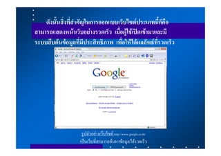 ดังนั้นสิ่งที่สําคัญในการออกแบบเว็บไซตประเภทนี้ก็คือ
สามารถแสดงหนาเว็บอยางรวดเร็ว เมื่อผูใชเปดเขามาและมี
ระบบสืบคนขอมูลที่มีประสิทธิภาพ เพื่อใหไดผลลัพธที่รวดเร็ว




                    รูปตัวอยางเวบไซด http://www.google.co.th/
                   เปนเว็บที่สามารถคนหาขอมูลไดรวดเร็ว
 